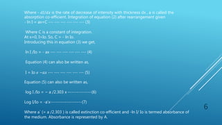 6
Where - 𝑑𝐼/𝑑𝑥 is the rate of decrease of intensity with thickness dx , a is called the
absorption co-efficient. Integration of equation (2) after rearrangement given
- ln I = ax+C --- --- --- --- --- --- (3)
Where C is a constant of integration.
At x=0, I=Io. So, C = - ln Io.
Introducing this in equation (3) we get,
ln I /Io = - ax --- --- --- --- --- --- (4)
Equation (4) can also be written as,
I = Io 𝑒 −𝑎𝑥 --- --- --- --- --- --- (5)
Equation (5) can also be written as,
log I /Io = − a /2.303 x –-------------(6)
Log I/Io = -a’x-------------------(7)
Where a` (= a /2.303 ) is called extinction co-efficient and -ln I/ Io is termed absorbance of
the medium. Absorbance is represented by A.
 