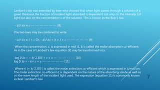 7
Lambert’s law was extended by beer who showed that when light passes through a solution of a
given thickness the fraction of incident light absorbed is dependent not only on the intensity I of
light but also on the concentration c of the solution. This is known as the Beer’s law.
- 𝑑𝐼/ 𝑑𝑥 ∝ 𝑐 --- --- --- --- --- --- (8)
The two laws may be combined to write
- 𝑑𝐼/ 𝑑𝑥 ∝ 𝐼 × 𝑐 Or, - 𝑑𝐼/ 𝑑𝑥 = 𝑏 × 𝐼 × 𝑐 --- --- --- --- --- (9)
When the concentration, c, is expressed in mol /L, b is called the molar absorption co-efficient.
As in the case of Lambert’s law equation (9) may be transformed into,
log I/ Io = − 𝑏/ 2.303 × 𝑐 × 𝑥 --- --- --- --- --- (10)
log I/ Io = - ∈× 𝑐 × 𝑥 --- --- --- --- --- (11)
Where ∈ (= 𝑏/ 2.303 ) is called the molar extinction co-efficient which is expressed in L/mol/cm.
The molar extinction co-efficient ∈ is dependent on the nature of the absorbing solute as well as
on the wave length of the incident light used. The expression (equation 11) is commonly known
as Beer-Lambert’s law
 