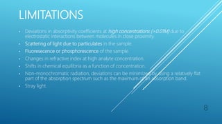 LIMITATIONS
• Deviations in absorptivity coefficients at high concentrations (>0.01M) due to
electrostatic interactions between molecules in close proximity.
• Scattering of light due to particulates in the sample.
• Fluoresecence or phosphorescence of the sample.
• Changes in refractive index at high analyte concentration.
• Shifts in chemical equilibria as a function of concentration.
• Non-monochromatic radiation, deviations can be minimized by using a relatively flat
part of the absorption spectrum such as the maximum of an absorption band.
• Stray light.
8
 