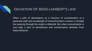 DEVIATION OF BEER-LAMBERT’S LAW
When a plot of absorbance as a function of concentration at a
particular path and wavelength of monochromatic is drawn, a straight
line passing through the origin is obtained. But when concentration is
very high, a plot of absorbance and concentration deviates from
linear behavior.
 