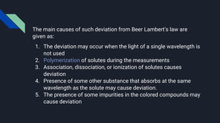 The main causes of such deviation from Beer Lambert’s law are
given as:
1. The deviation may occur when the light of a single wavelength is
not used
2. Polymerization of solutes during the measurements
3. Association, dissociation, or ionization of solutes causes
deviation
4. Presence of some other substance that absorbs at the same
wavelength as the solute may cause deviation.
5. The presence of some impurities in the colored compounds may
cause deviation
 