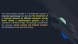The Franck-Condon principle is a fundamental concept in
molecular spectroscopy that describes the transitions of
a molecule between its different electronic energy
levels during a spectroscopic process, such as
absorption or emission of light. This principle is named after
the scientists James Franck and Edward Condon,
who developed it in the early 20th century.
 