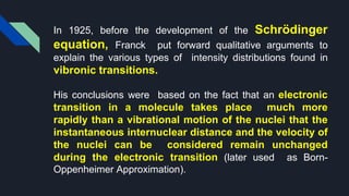 In 1925, before the development of the Schrödinger
equation, Franck put forward qualitative arguments to
explain the various types of intensity distributions found in
vibronic transitions.
His conclusions were based on the fact that an electronic
transition in a molecule takes place much more
rapidly than a vibrational motion of the nuclei that the
instantaneous internuclear distance and the velocity of
the nuclei can be considered remain unchanged
during the electronic transition (later used as Born-
Oppenheimer Approximation).
 