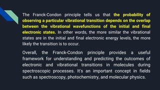 The Franck-Condon principle tells us that the probability of
observing a particular vibrational transition depends on the overlap
between the vibrational wavefunctions of the initial and final
electronic states. In other words, the more similar the vibrational
states are in the initial and final electronic energy levels, the more
likely the transition is to occur.
Overall, the Franck-Condon principle provides a useful
framework for understanding and predicting the outcomes of
electronic and vibrational transitions in molecules during
spectroscopic processes. It's an important concept in fields
such as spectroscopy, photochemistry, and molecular physics.
 