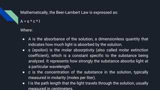 Mathematically, the Beer-Lambert Law is expressed as:
A = ε * c * l
Where:
● A is the absorbance of the solution, a dimensionless quantity that
indicates how much light is absorbed by the solution.
● ε (epsilon) is the molar absorptivity (also called molar extinction
coefficient), which is a constant specific to the substance being
analyzed. It represents how strongly the substance absorbs light at
a particular wavelength.
● c is the concentration of the substance in the solution, typically
measured in molarity (moles per liter).
● l is the path length that the light travels through the solution, usually
 