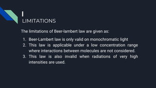 LIMITATIONS
The limitations of Beer-lambert law are given as:
1. Beer-Lambert law is only valid on monochromatic light
2. This law is applicable under a low concentration range
where interactions between molecules are not considered.
3. This law is also invalid when radiations of very high
intensities are used.
 
