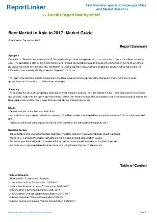 Find Industry reports, Company profiles
ReportLinker                                                                      and Market Statistics
                                              >> Get this Report Now by email!



Beer Market in Asia to 2017: Market Guide
Published on December 2012

                                                                                                             Report Summary

Synopsis
Canadean's, "Beer Market in Asia to 2017: Market Guide" provides in-depth detail on the trends and drivers of the Beer market in
Asia. The quantitative data in the report (historic and forecast consumption values) analyses the dynamics in the Asian countries,
providing marketers with the essential information to understand their own and their competitors' position in this market and the
information to accurately identify where to compete in the future.


The report provides data to help companies in the Beer industry better understand the changes in their environment, seize
opportunities and formulate crucial business strategies.


Summary
This report is the result of Canadean's extensive market research covering the Beer market in Asia. It provides a top-level overview
and detailed insight into the operating environment for the Beer market in Asia. It is an essential tool for companies active across the
Beer value chain and for new players that are considering entering the market.


Scope
- Overall analysis of the Beer market in Asia.
- Indivudual country analysis (selective countries) of the Beer market, including full consumption values for 2011 and forecasts until
2017.
- Historic and forecast consumption values for Beer market for the period 2006 through to 2017.


Reasons To Buy
- The report provides you with important figures for the Beer market in Asia with individual country analysis.
- Allows you to analyze the market with detailed historic and forecast consumption values.
- Enhances your knowledge of the market with key figures on consumption values for the historic period.
- Supports you in planning future business decisions using forecast figures for the market.




                                                                                                             Table of Content

Table of Contents
1 Beer in Asia - Consumption Analysis
1.1 Asia Beer Volume Consumption, 2006-2011
1.2 Asia Beer Forecast Volume Consumption, 2012-2017
1.3 China Beer Volume Consumption, 2006-2011
1.4 China Beer Forecast Volume Consumption, 2012-2017
1.5 Hong Kong Beer Volume Consumption, 2006-2011
1.6 Hong Kong Beer Forecast Volume Consumption, 2012-2017



Beer Market in Asia to 2017: Market Guide (From Slideshare)                                                                     Page 1/6
 