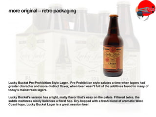 Lucky Bucket Pre-Prohibition Style Lager. Pre-Prohibition style salutes a time when lagers had
greater character and more distinct flavor, when beer wasn't full of the additives found in many of
today's mainstream lagers.
Lucky Bucket's version has a light, malty flavor that's easy on the palate. Filtered twice, the
subtle maltiness nicely balances a floral hop. Dry-hopped with a fresh blend of aromatic West
Coast hops, Lucky Bucket Lager is a great session beer.
more original– retropackaging
 