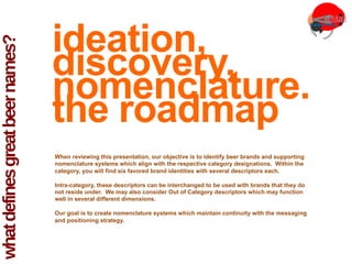 what
defines
great
beer
names?
ideation,
discovery,
nomenclature.
the roadmap
When reviewing this presentation, our objective is to identify beer brands and supporting
nomenclature systems which align with the respective category designations. Within the
category, you will find six favored brand identities with several descriptors each.
Intra-category, these descriptors can be interchanged to be used with brands that they do
not reside under. We may also consider Out of Category descriptors which may function
well in several different dimensions.
Our goal is to create nomenclature systems which maintain continuity with the messaging
and positioning strategy.
 
