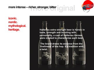 Hallertau extra strength beer is heroic in
taste, strength and bursting with
personality, a cast of Hallertau Heroes
were created to characterize each beer.
The brand draws its essence from the
‘liveliness’ of the hop. It’s tradition with
a twist.
more intense – richer,stronger,bitter
iconic.
nordic.
mythological.
heritage.
 