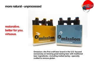 more natural- unprocessed
Omission—the first craft beer brand in the U.S. focused
exclusively on brewing great tasting beer with traditional
beer ingredients—including malted barley—specially
crafted to remove gluten.
restorative.
better for you.
virtuous.
 