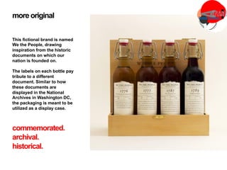 more original
This fictional brand is named
We the People, drawing
inspiration from the historic
documents on which our
nation is founded on.
The labels on each bottle pay
tribute to a different
document. Similar to how
these documents are
displayed in the National
Archives in Washington DC,
the packaging is meant to be
utilized as a display case.
commemorated.
archival.
historical.
 
