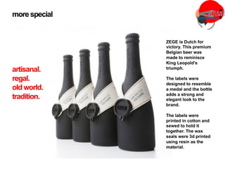 ZEGE is Dutch for
victory. This premium
Belgian beer was
made to reminisce
King Leopold's
triumph.
The labels were
designed to resemble
a medal and the bottle
adds a strong and
elegant look to the
brand.
The labels were
printed in cotton and
sewed to hold it
together. The wax
seals were 3d printed
using resin as the
material.
more special
artisanal.
regal.
oldworld.
tradition.
 