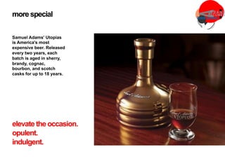 more special
Samuel Adams' Utopias
is America's most
expensive beer. Released
every two years, each
batch is aged in sherry,
brandy, cognac,
bourbon, and scotch
casks for up to 18 years.
elevate the occasion.
opulent.
indulgent.
 