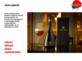 Crown Ambassador
Reserve. Aged in French
oak barrels for 12
months and packaged in
a champagne bottle,
Crown pitches
Ambassador as an
alternative to wine.
more special
refined.
defined.
status.
sophistication.
 