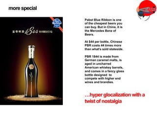 Pabst Blue Ribbon is one
of the cheapest beers you
can buy. But in China, it is
the Mercedes Benz of
Beers.
At $44 per bottle, Chinese
PBR costs 44 times more
than what's sold stateside.
PBR 1844 is made from
German caramel malts, is
aged in uncharred
American whiskey barrels,
and comes in a fancy glass
bottle designed to
compete with higher end
wines and brandies.
more special
…hyper glocalizationwitha
twist of nostalgia
 