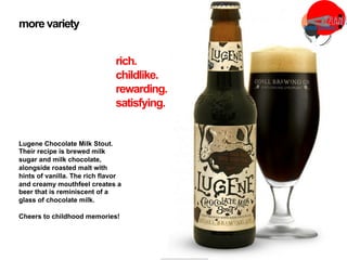 Lugene Chocolate Milk Stout.
Their recipe is brewed milk
sugar and milk chocolate,
alongside roasted malt with
hints of vanilla. The rich flavor
and creamy mouthfeel creates a
beer that is reminiscent of a
glass of chocolate milk.
Cheers to childhood memories!
more variety
rich.
childlike.
rewarding.
satisfying.
 