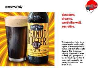 more variety
This decadent twist on a
robust porter packs rich
layers of smooth peanut
butter and dark chocolate
flavors. The lingering,
slightly dry finish is sure
to keep you going back
for the next sip. Today, it
turns out you really can
have your dessert…and
drink it too.
decadent.
dreamy.
worththe wait.
secretive.
 
