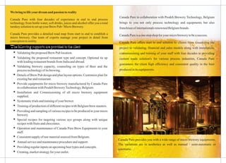 Canada Pure in collaboration with Prodeb Brewery Technology, Belgium
brings to you not only process technology and equipments but also
franchiseeofinternationalsrenownedBelgiumbrands.
CanadaPure isaonestopshop for yourmicrobrewerytobeasuccess.
Canada Pure offers start to end solution to clients from visualizing the
project to validating, financial and sales models along with installation,
commissioning and training of your staff with four decades in providing
custom made solution's for various process industries, Canada Pure
guarantees the client high efficiency and consistent quality in the beer
producedinitsequipments.
Webringto lifeyourdreamand passion toreality
Canada Pure with four decades of experience in end to end process
technology from bottle water, soft drinks, juices and alcohol offer you a total
turnkeysolutiontosetupyourBrew Pub /MicroBrewery.
Canada Pure provides a detailed road map from start to end to establish a
micro brewery. Our team of experts manage your project in detail from
conceptiontoreality.
ŸValidatingtheproposedBrewPub location.
ŸValidating the proposed restaurant type and concept. Optional tie up
withleadingrestaurantbrandsfromIndiaandabroad.
ŸValidating brewery capacity, counseling on types of Beer and the
processtechnologyof itsbrewing.
ŸDetails of Brew Pub design and plan layout options. Customize plan for
existingbarandrestaurant.
ŸProvide equipments for micro brewery manufactured by Canada Pure
incollaborationwithProdeb BreweryTechnology,Belgium.
ŸInstallation and Commissioning of all micro brewery equipment
supplied.
ŸSystematictrialsandtrainingofyour brewer.
ŸTrainingofproductionofdifferentrecipeswithBelgiumbrewmasters.
ŸProviding and sampling of various recipes to be produced in your micro
brewery.
ŸSpecial recipes for targeting various aye groups along with unique
recipeswithfruitsandchocolates.
ŸOperation and maintenance of Canada Pure Brew Equipments to your
staff.
ŸConsistentsupplyof rawmaterialsourcedfromBelgium.
ŸAnnualserviceandmaintenanceprocedureandsupport.
ŸProvidingregularinputsonupcomingbeertypesandconcepts.
ŸCreating,marketstrategyforyour outlet.
The following supports are provided to the client
Canada Pure provides you with a wide range of micro brewery equipments.
The variations are in aesthetics as well as manual / semi-automatic or
automatic.
 