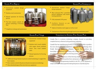 Canada Pure Regular
Canada Pure Vintage
ŸInternational standard design
equipment
ŸStainless steel vessels cladded
with copper electro polished
sheets. Also wood cladded
tanks
ŸManual operation for brewing
process
ŸInternational standard Unique
designequipment
ŸMost advanced PLC controlled
process equipment with remote
sensingoperation
ŸFullyautomaticCIPsystem
ŸAesthetic features as per
customerrequirement
Canada Pure Contemporary
ŸOptionof stainlesssteelcopperaswellaswood
ŸTotalprocessofbeerbrewingthroughtouchscreenandmimicpanel
ŸInternational standard design
equipment
ŸStainlesssteelconstruction
ŸManual operation for brewing
process
ŸThe brew masters controls the
process technology of brewing
beer
ŸAdditional design features in process control technology to support the
brewmasters
ŸBrewmasterscontrolstheprocessbasedonour processtechnology
ŸMoredetaileddesignof themicrobreweryequipment
ŸSimplicityindesignandmaintenance.
Canada Pure is a process technology company focused on providing
completebrewerysolutionsforthegastronomyindustries.
Canada Pure has manufacturing facility in USA as well as India to produce
the most advanced brewery equipments with state of art technology from
Prodeb Brewery Technology, Belgium. Canada Pure combines the
knowledge of traditional beer making with cutting edge technology. This
givestheclientahighperformancebrewingsystem.
Canada Pure makes the process of beer brewing simple. We create the finest
equipments to produce the perfect brew and preserve the perfect brew. The
state of art process programming installed in the PLC of our equipment is
simpleandhelpsindataacquisitionduringtheprocessofproducingbeer.
Comprehensives Solutions From Canada Pure
 