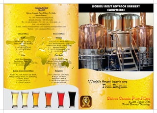 Shivsu Canada Pure Fillers Pvt Ltd.,
“Shivsu Towers"
No. 149, Poonamallee High Road,
Kilpauk, Chennai - 600 010, India.
Ph :
Fax : +91-44-2836 2470
E-mail : mail@canadapurefillers.com / export@canadapurefillers.com
Website : www.canadapurefillers.com
+91-44-28362461 - 71 / +91 - 44 - 2836 6840 - 44
World’s finest beer’s are
From Belgium
Shivsu Canada Pure Fillers
in Joint Venture With
Prodeb Brewery TechnologyCANADA PURE
FILLERS
WORLDS MOST ADVANCE BREWERY
EQUIPMENTS
Global Offices
UAE
No 904/905, C1 Block,
Ajman Free Zone Building,
Ajman,
T: +971-6-7478261/62
F : +971-6-7478264
USA
#609, West Rhapsody,
San Antonio, Texas 78216.
T: +1 210-615-7030 / +1 267 7339 732
F: +1 210-615-3677
Kenya: (East Africa Office)
PO Box No 2119, Postal Code 40100,
Odinga Odinga Street, A to Z Building,
Kisumu, Kenya.
T: +254-735-41777
F: +254-57-2024241.
Branch Offices
Mumbai
#711, 712,713 Shivai Plaza
,#151 Marol Industrial Co-op,
Andheri Kurla Road, Andheri(East),
Mumbai-400059,
T: +91-22-28590085/86/87/88
F : +91-22-28590089
New Delhi
# 905, 9th &13th floors,
Vikram Towers, Building No-16,
Rajendra place, New Delhi -110008
T: +91-11-25864265 / 66
F: +91-11-25864275
Bangalore
#777,13th Cross, 23rd Main,
JP Nagar, 2nd Phase,
Bangalore - 560078
T: +91-80-2659 3500/1/2/3
F: +91-80-26593504
 