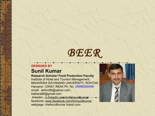 BEER
DESINGED BY

Sunil Kumar
Research Scholar/ Food Production Faculty
Institute of Hotel and Tourism Management,
MAHARSHI DAYANAND UNIVERSITY, ROHTAK
Haryana- 124001 INDIA Ph. No. 09996000499
email: skihm86@yahoo.com ,
balhara86@gmail.com
linkedin:- in.linkedin.com/in/ihmsunilkumar
facebook: www.facebook.com/ihmsunilkumar
webpage: chefsunilkumar.tripod.com

 