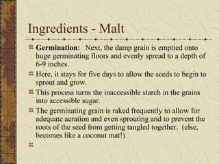 Ingredients - Malt
Germination: Next, the damp grain is emptied onto
huge germinating floors and evenly spread to a depth of
6-9 inches.
Here, it stays for five days to allow the seeds to begin to
sprout and grow.
This process turns the inaccessible starch in the grains
into accessible sugar.
The germinating grain is raked frequently to allow for
adequate aeration and even sprouting and to prevent the
roots of the seed from getting tangled together. (else,
becomes like a coconut mat!)

 