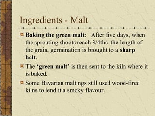 Ingredients - Malt
Baking the green malt: After five days, when
the sprouting shoots reach 3/4ths the length of
the grain, germination is brought to a sharp
halt.
The ‘green malt’ is then sent to the kiln where it
is baked.
Some Bavarian maltings still used wood-fired
kilns to lend it a smoky flavour.

 