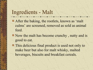 Ingredients - Malt
After the baking, the rootlets, known as ‘malt
culms’ are screened, removed as sold as animal
feed.
Now the malt has become crunchy , nutty and is
good to eat.
This delicious final product is used not only to
make beer but also for malt whisky, malted
beverages, biscuits and breakfast cereals.

 