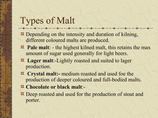 Types of Malt
Depending on the intensity and duration of kilning,
different coloured malts are produced.
Pale malt: - the highest kilned malt, this retains the max
amount of sugar used generally for light beers.
Lager malt:-Lightly roasted and suited to lager
production.
Crystal malt:- medium roasted and used foe the
production of deeper coloured and full-bodied malts.
Chocolate or black malt:Deep roasted and used for the production of stout and
porter.

 