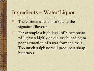 Ingredients – Water/Liquor
The various salts contribute to the
signature/flavour.
For example a high level of bicarbonate
will give a highly acidic mash leading to
poor extraction of sugar from the malt.
Too much sulphate will produce a sharp
bitterness.

 