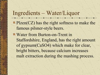 Ingredients – Water/Liquor
Plzen(CZ) has the right softness to make the
famous pilsner-style beers.
Water from Burton-on-Trent in
Staffordshire, England, has the right amount
of gypsum(CaSO4) which make for clear,
bright bitters, because calcium increases
malt extraction during the mashing process.

 