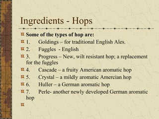 Ingredients - Hops
Some of the types of hop are:
1. Goldings – for traditional English Ales.
2. Fuggles - English
3. Progress – New, wilt resistant hop; a replacement
for the fuggles
4. Cascade – a fruity American aromatic hop
5. Crystal – a mildly aromatic Amercian hop
6. Huller – a German aromatic hop
7. Perle- another newly developed German aromatic
hop

 
