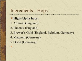 Ingredients - Hops
High-Alpha hops:
1. Admiral (England)
2. Phoenix (England)
3. Brewer’s Gold (England, Belgium, Germany)
4. Magnum (Germany)
5. Orion (Germany)
 

 