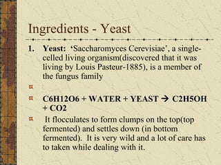 Ingredients - Yeast
1. Yeast: ‘Saccharomyces Cerevisiae’, a singlecelled living organism(discovered that it was
living by Louis Pasteur-1885), is a member of
the fungus family
C6H12O6 + WATER + YEAST  C2H5OH
+ CO2
It flocculates to form clumps on the top(top
fermented) and settles down (in bottom
fermented). It is very wild and a lot of care has
to taken while dealing with it.

 