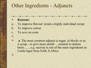 Other Ingredients - Adjuncts

a.
b.
c.

Reasons:
To improve flavour/ create a highly individual recipe
To improve colour
To save on costs
a. The most common adjunct is sugar, in blocks or as
a syrup…to give more alcohl …caramel to darken
beers……e.g. sucrose is one of the main ingredients in
Castle lager from SAB, S.Africa

 