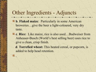 Other Ingredients - Adjuncts
b. Flaked maize: Particularly in some American
breweries…give the beer a light-coloured, very dry
taste.
c. Rice: Like maize, rice is also used…Budweiser from
Anheuser-Busch (World’s best selling beer) uses rice to
give a clean, crisp finish.
d. Torrefied wheat: This heated cereal, or popcorn, is
added to help head retention.
.

 