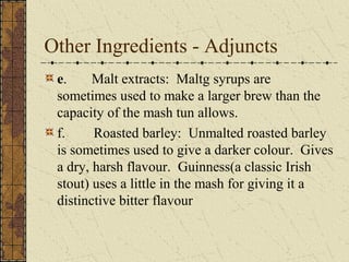Other Ingredients - Adjuncts
e.
Malt extracts: Maltg syrups are
sometimes used to make a larger brew than the
capacity of the mash tun allows.
f.
Roasted barley: Unmalted roasted barley
is sometimes used to give a darker colour. Gives
a dry, harsh flavour. Guinness(a classic Irish
stout) uses a little in the mash for giving it a
distinctive bitter flavour

 