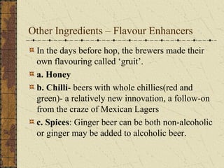 Other Ingredients – Flavour Enhancers
In the days before hop, the brewers made their
own flavouring called ‘gruit’.
a. Honey
b. Chilli- beers with whole chillies(red and
green)- a relatively new innovation, a follow-on
from the craze of Mexican Lagers
c. Spices: Ginger beer can be both non-alcoholic
or ginger may be added to alcoholic beer.

 