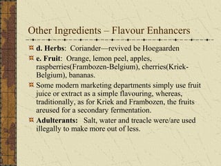Other Ingredients – Flavour Enhancers
d. Herbs: Coriander—revived be Hoegaarden
e. Fruit: Orange, lemon peel, apples,
raspberries(Frambozen-Belgium), cherries(KriekBelgium), bananas.
Some modern marketing departments simply use fruit
juice or extract as a simple flavouring, whereas,
traditionally, as for Kriek and Frambozen, the fruits
areused for a secondary fermentation.
Adulterants: Salt, water and treacle were/are used
illegally to make more out of less.

 