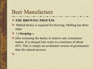Beer Manufacture
THE BREWING PROCESS
Malted barley is required for brewing. Malting has three
steps.
1) Steeping :after screening the barley to remove any extraneous
matter. It is steeped into water to a moisture of about
45%. This is simply an acclerated version of germination
than the natural process.

 