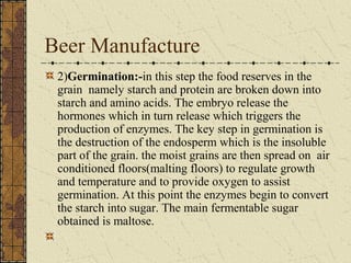 Beer Manufacture
2)Germination:-in this step the food reserves in the
grain namely starch and protein are broken down into
starch and amino acids. The embryo release the
hormones which in turn release which triggers the
production of enzymes. The key step in germination is
the destruction of the endosperm which is the insoluble
part of the grain. the moist grains are then spread on air
conditioned floors(malting floors) to regulate growth
and temperature and to provide oxygen to assist
germination. At this point the enzymes begin to convert
the starch into sugar. The main fermentable sugar
obtained is maltose.

 