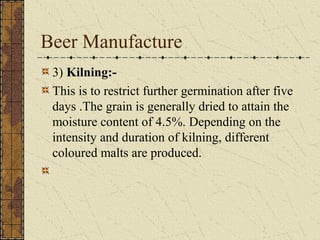 Beer Manufacture
3) Kilning:This is to restrict further germination after five
days .The grain is generally dried to attain the
moisture content of 4.5%. Depending on the
intensity and duration of kilning, different
coloured malts are produced.

 