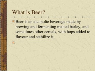 What is Beer?
Beer is an alcoholic beverage made by
brewing and fermenting malted barley, and
sometimes other cereals, with hops added to
flavour and stabilize it.

 