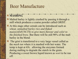 Beer Manufacture
MASHING
Malted barley is lightly crushed by passing it through a
mill which produces a coarse powder called GRIST.
At this stage other cereals can be introduced such as
wheat, unmalted barley rice and flaked
maize(ADJUNCTS) to give more flavour and color to
the finished brew. But there will be still 90% of the malt
barley in the blend.
The grist is transferred to a very large vessel called as
the mash tun where it is mashed with hot water. The
temp is kept at 65c . allowing the enzymes formed
during malting to degrade the starch in the grain.
Producing a sweet brown liquid known as wort to be run
off.

 