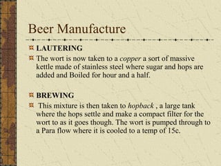 Beer Manufacture
LAUTERING
The wort is now taken to a copper a sort of massive
kettle made of stainless steel where sugar and hops are
added and Boiled for hour and a half.
BREWING
This mixture is then taken to hopback , a large tank
where the hops settle and make a compact filter for the
wort to as it goes though. The wort is pumped through to
a Para flow where it is cooled to a temp of 15c.

 