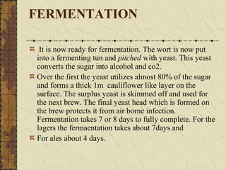 FERMENTATION
It is now ready for fermentation. The wort is now put
into a fermenting tun and pitched with yeast. This yeast
converts the sugar into alcohol and co2.
Over the first the yeast utilizes almost 80% of the sugar
and forms a thick 1m cauliflower like layer on the
surface. The surplus yeast is skimmed off and used for
the next brew. The final yeast head which is formed on
the brew protects it from air borne infection.
Fermentation takes 7 or 8 days to fully complete. For the
lagers the fermaentation takes about 7days and
For ales about 4 days.

 