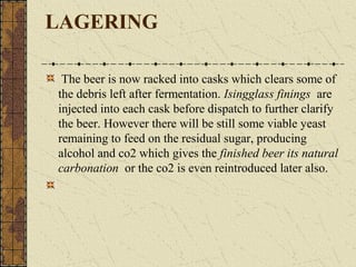 LAGERING
The beer is now racked into casks which clears some of
the debris left after fermentation. Isingglass finings are
injected into each cask before dispatch to further clarify
the beer. However there will be still some viable yeast
remaining to feed on the residual sugar, producing
alcohol and co2 which gives the finished beer its natural
carbonation or the co2 is even reintroduced later also.

 