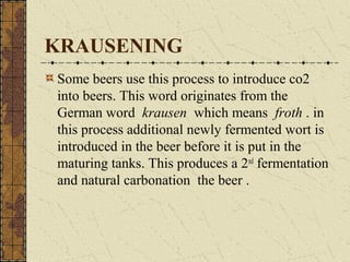 KRAUSENING
Some beers use this process to introduce co2
into beers. This word originates from the
German word krausen which means froth . in
this process additional newly fermented wort is
introduced in the beer before it is put in the
maturing tanks. This produces a 2nd fermentation
and natural carbonation the beer .

 