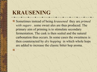 KRAUSENING
Sometimes instead of being krausened they are primed
with sugars . some sweet ales are thus produced. The
primary aim of priming is to stimulate secondary
fermentation. The cask is then sealed and the natural
carbonation thus occurs. In some cases the sweetness is
then counteracted by dry hopping in which whole hops
are added to increase the classic bitter hop aroma.

 